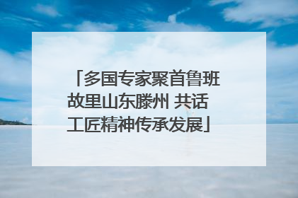 多国专家聚首鲁班故里山东滕州 共话工匠精神传承发展