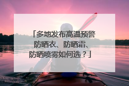 多地发布高温预警 防晒衣、防晒霜、防晒喷雾如何选？