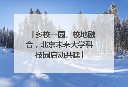 多校一园、校地融合，北京未来大学科技园启动共建