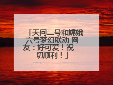天问二号和嫦娥六号梦幻联动 网友：好可爱！祝一切顺利！