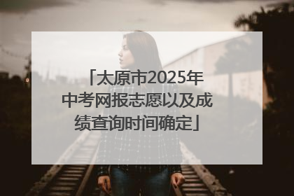 太原市2025年中考网报志愿以及成绩查询时间确定