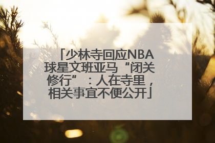 少林寺回应NBA球星文班亚马“闭关修行”：人在寺里，相关事宜不便公开