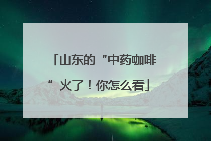 山东的“中药咖啡”火了！你怎么看
