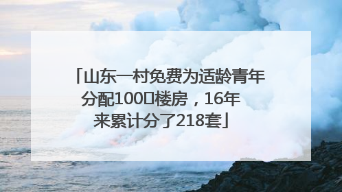 山东一村免费为适龄青年分配100㎡楼房，16年来累计分了218套