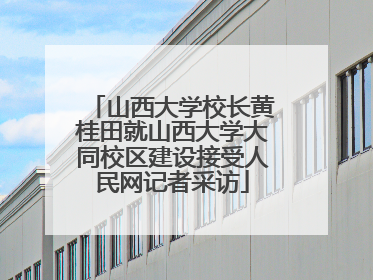 山西大学校长黄桂田就山西大学大同校区建设接受人民网记者采访