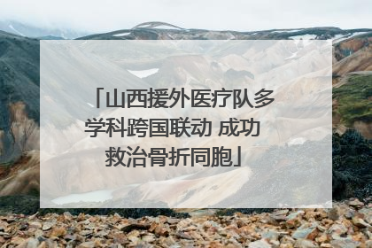 山西援外医疗队多学科跨国联动 成功救治骨折同胞