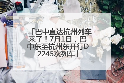巴中直达杭州列车来了！7月1日，巴中东至杭州东开行D2245次列车