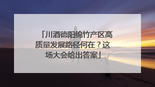川酒德阳绵竹产区高质量发展路径何在？这场大会给出答案