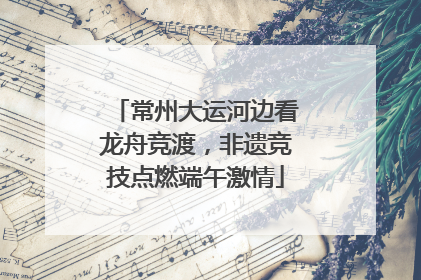 常州大运河边看龙舟竞渡，非遗竞技点燃端午激情