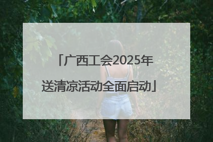 广西工会2025年送清凉活动全面启动