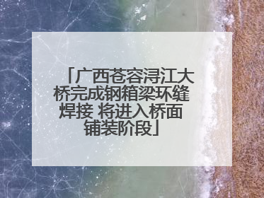 广西苍容浔江大桥完成钢箱梁环缝焊接 将进入桥面铺装阶段