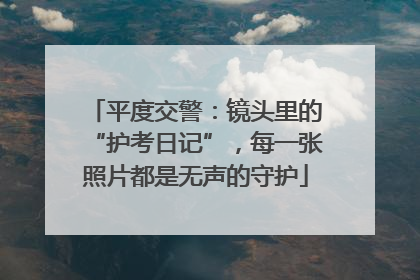 平度交警：镜头里的“护考日记”，每一张照片都是无声的守护