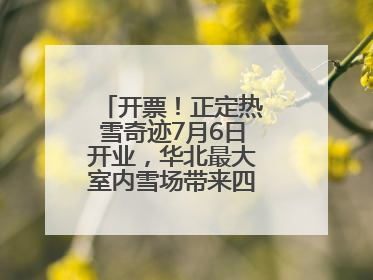 开票！正定热雪奇迹7月6日开业，华北最大室内雪场带来四季滑雪新体验