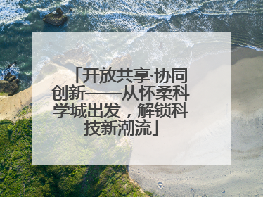 开放共享·协同创新——从怀柔科学城出发，解锁科技新潮流