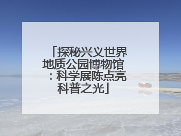 探秘兴义世界地质公园博物馆：科学展陈点亮科普之光