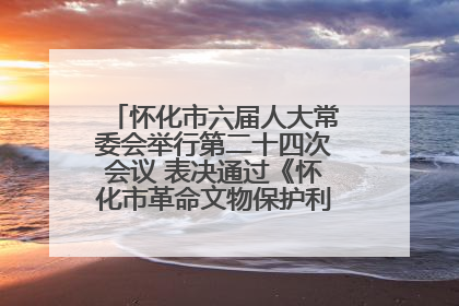 怀化市六届人大常委会举行第二十四次会议 表决通过《怀化市革命文物保护利用若干规定》