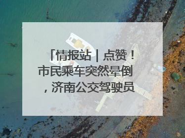 情报站｜点赞！市民乘车突然晕倒，济南公交驾驶员和乘客热心相助