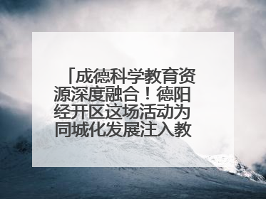 成德科学教育资源深度融合！德阳经开区这场活动为同城化发展注入教育动能