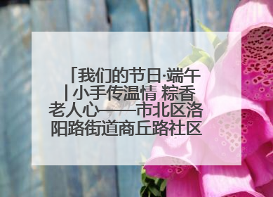 我们的节日·端午│小手传温情 粽香老人心——市北区洛阳路街道商丘路社区携手共建单位开展端午主题活动