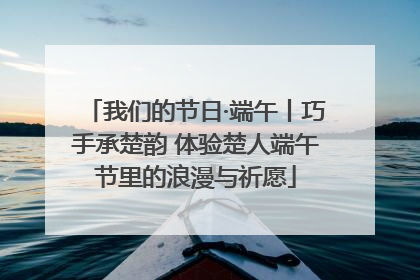我们的节日·端午丨巧手承楚韵 体验楚人端午节里的浪漫与祈愿