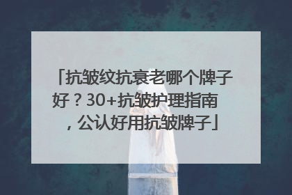 抗皱纹抗衰老哪个牌子好？30+抗皱护理指南，公认好用抗皱牌子