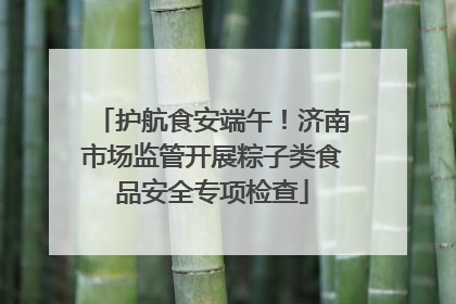 护航食安端午！济南市场监管开展粽子类食品安全专项检查