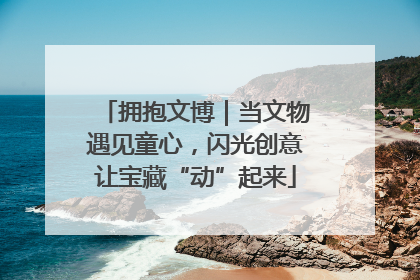 拥抱文博｜当文物遇见童心，闪光创意让宝藏“动”起来