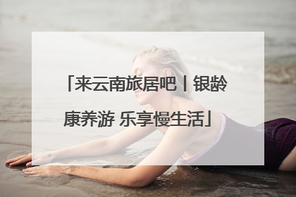 来云南旅居吧丨银龄康养游 乐享慢生活