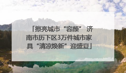 擦亮城市“容颜” 济南市历下区3万件城市家具“清凉焕新”迎盛夏