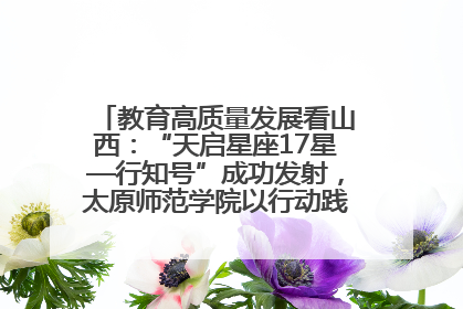 教育高质量发展看山西：“天启星座17星—行知号”成功发射，太原师范学院以行动践行行知精神