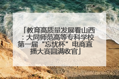 教育高质量发展看山西：大同师范高等专科学校第一届“忘忧杯”电商直播大赛圆满收官