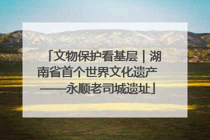 文物保护看基层｜湖南省首个世界文化遗产——永顺老司城遗址