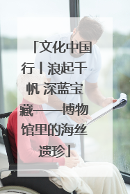 文化中国行丨浪起千帆 深蓝宝藏——博物馆里的海丝遗珍