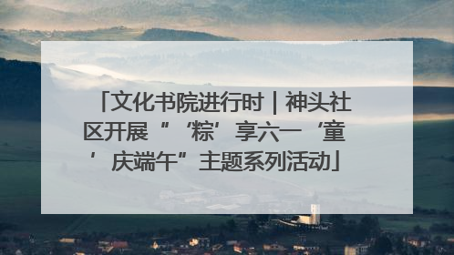 文化书院进行时｜神头社区开展“‘粽’享六一‘童’庆端午”主题系列活动