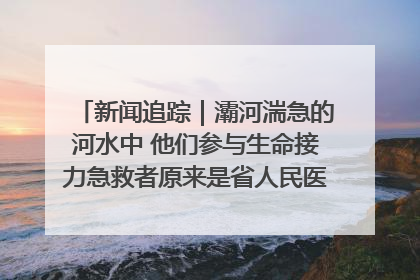 新闻追踪｜灞河湍急的河水中 他们参与生命接力急救者原来是省人民医院00后男护士
