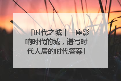 时代之城｜一座影响时代的城，谱写时代人居的时代答案