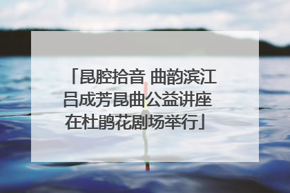 昆腔拾音 曲韵滨江 吕成芳昆曲公益讲座在杜鹃花剧场举行