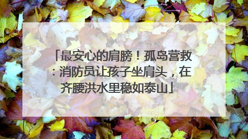 最安心的肩膀！孤岛营救：消防员让孩子坐肩头，在齐腰洪水里稳如泰山