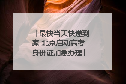 最快当天快递到家 北京启动高考身份证加急办理