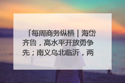 每周商务纵横｜海岱齐鲁，高水平开放勇争先；南义乌北临沂，两扇窗里观外贸