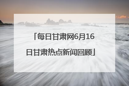 每日甘肃网6月16日甘肃热点新闻回顾