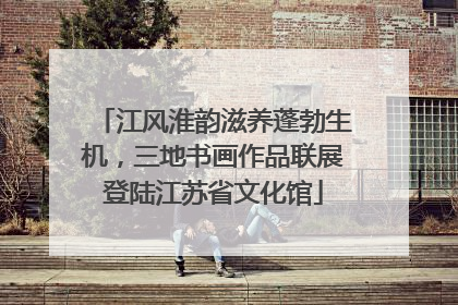 江风淮韵滋养蓬勃生机，三地书画作品联展登陆江苏省文化馆