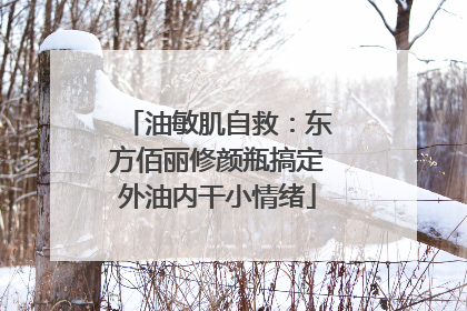 油敏肌自救：东方佰丽修颜瓶搞定外油内干小情绪