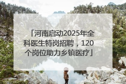 河南启动2025年全科医生特岗招聘，120个岗位助力乡镇医疗