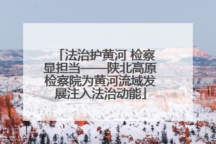 法治护黄河 检察显担当——陕北高原检察院为黄河流域发展注入法治动能