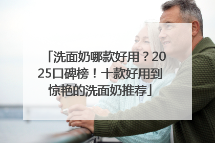 洗面奶哪款好用？2025口碑榜！十款好用到惊艳的洗面奶推荐