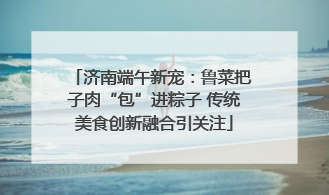 济南端午新宠：鲁菜把子肉“包”进粽子 传统美食创新融合引关注