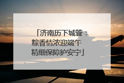 济南历下城管：粽香情浓迎端午 精细保障护安宁