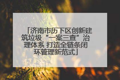 济南市历下区创新建筑垃圾“一案三查”治理体系 打造全链条闭环管理新范式