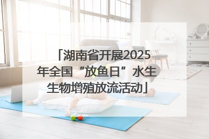 湖南省开展2025年全国“放鱼日”水生生物增殖放流活动